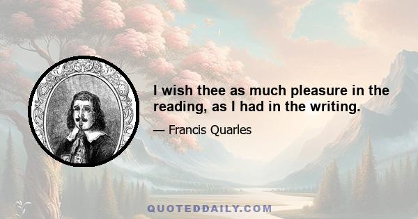 I wish thee as much pleasure in the reading, as I had in the writing.