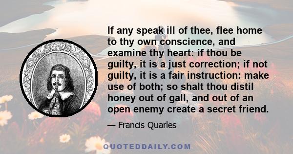 If any speak ill of thee, flee home to thy own conscience, and examine thy heart: if thou be guilty, it is a just correction; if not guilty, it is a fair instruction: make use of both; so shalt thou distil honey out of