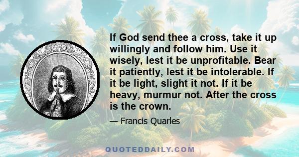 If God send thee a cross, take it up willingly and follow him. Use it wisely, lest it be unprofitable. Bear it patiently, lest it be intolerable. If it be light, slight it not. If it be heavy, murmur not. After the