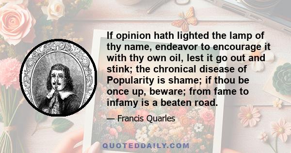 If opinion hath lighted the lamp of thy name, endeavor to encourage it with thy own oil, lest it go out and stink; the chronical disease of Popularity is shame; if thou be once up, beware; from fame to infamy is a