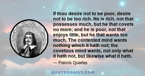 If thou desire not to be poor, desire not to be too rich. He is rich, not that possesses much, but he that covets no more; and he is poor, not that enjoys little, but he that wants too much. The contented mind wants