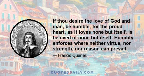 If thou desire the love of God and man, be humble, for the proud heart, as it loves none but itself, is beloved of none but itself. Humility enforces where neither virtue, nor strength, nor reason can prevail.