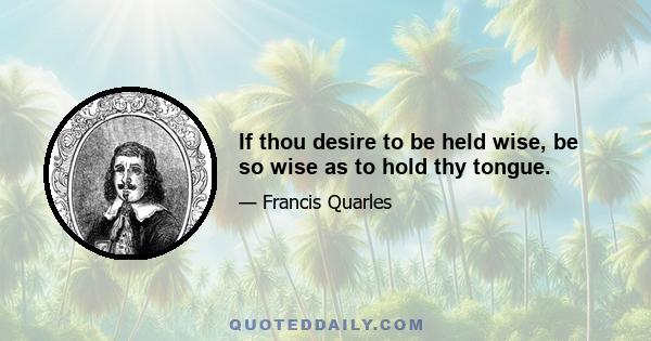 If thou desire to be held wise, be so wise as to hold thy tongue.