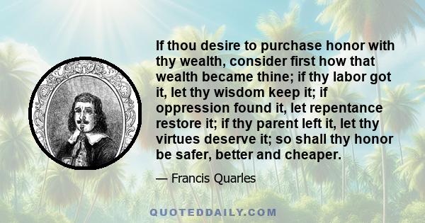 If thou desire to purchase honor with thy wealth, consider first how that wealth became thine; if thy labor got it, let thy wisdom keep it; if oppression found it, let repentance restore it; if thy parent left it, let