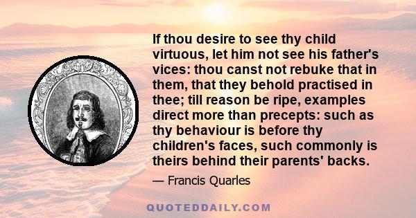 If thou desire to see thy child virtuous, let him not see his father's vices: thou canst not rebuke that in them, that they behold practised in thee; till reason be ripe, examples direct more than precepts: such as thy