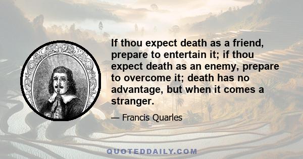 If thou expect death as a friend, prepare to entertain it; if thou expect death as an enemy, prepare to overcome it; death has no advantage, but when it comes a stranger.