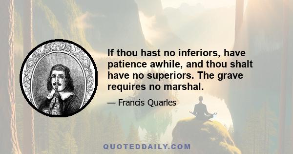 If thou hast no inferiors, have patience awhile, and thou shalt have no superiors. The grave requires no marshal.