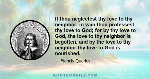 If thou neglectest thy love to thy neighbor, in vain thou professest thy love to God; for by thy love to God, the love to thy neighbor is begotten, and by the love to thy neighbor thy love to God is nourished.