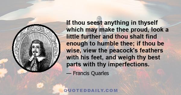 If thou seest anything in thyself which may make thee proud, look a little further and thou shalt find enough to humble thee; if thou be wise, view the peacock's feathers with his feet, and weigh thy best parts with thy 