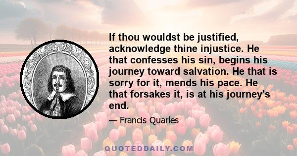 If thou wouldst be justified, acknowledge thine injustice. He that confesses his sin, begins his journey toward salvation. He that is sorry for it, mends his pace. He that forsakes it, is at his journey's end.