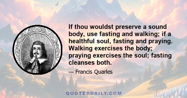 If thou wouldst preserve a sound body, use fasting and walking; if a healthful soul, fasting and praying. Walking exercises the body; praying exercises the soul; fasting cleanses both.