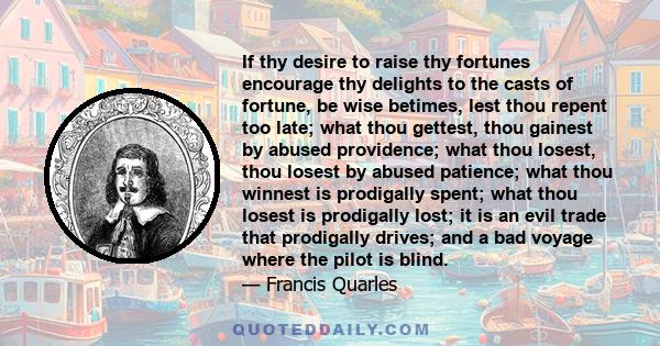 If thy desire to raise thy fortunes encourage thy delights to the casts of fortune, be wise betimes, lest thou repent too late; what thou gettest, thou gainest by abused providence; what thou losest, thou losest by