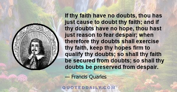 If thy faith have no doubts, thou has just cause to doubt thy faith; and if thy doubts have no hope, thou hast just reason to fear despair; when therefore thy doubts shall exercise thy faith, keep thy hopes firm to