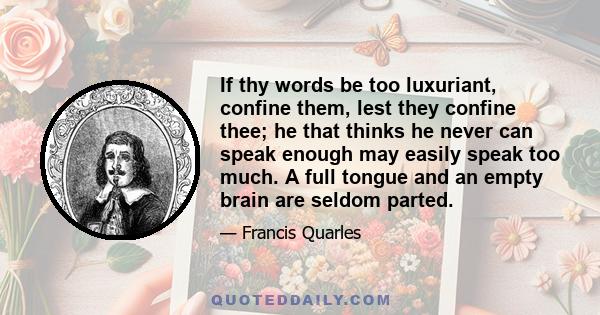 If thy words be too luxuriant, confine them, lest they confine thee; he that thinks he never can speak enough may easily speak too much. A full tongue and an empty brain are seldom parted.