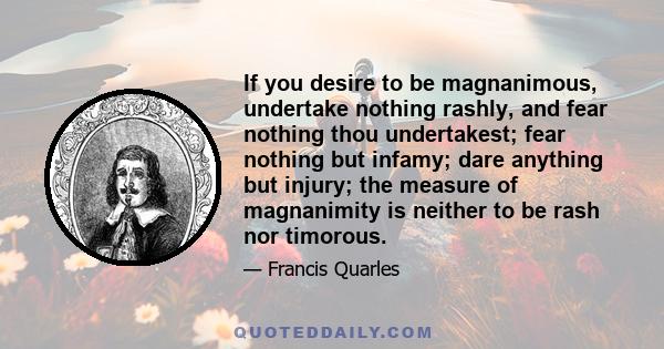 If you desire to be magnanimous, undertake nothing rashly, and fear nothing thou undertakest; fear nothing but infamy; dare anything but injury; the measure of magnanimity is neither to be rash nor timorous.