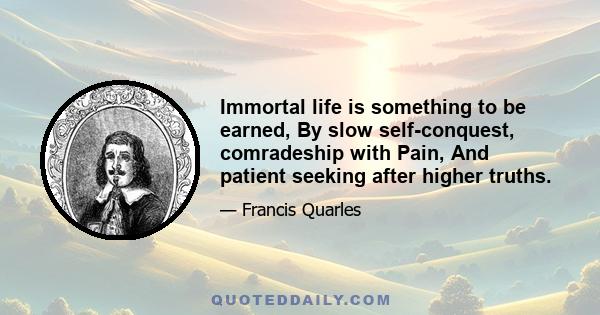 Immortal life is something to be earned, By slow self-conquest, comradeship with Pain, And patient seeking after higher truths.