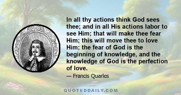 In all thy actions think God sees thee; and in all His actions labor to see Him; that will make thee fear Him; this will move thee to love Him; the fear of God is the beginning of knowledge, and the knowledge of God is