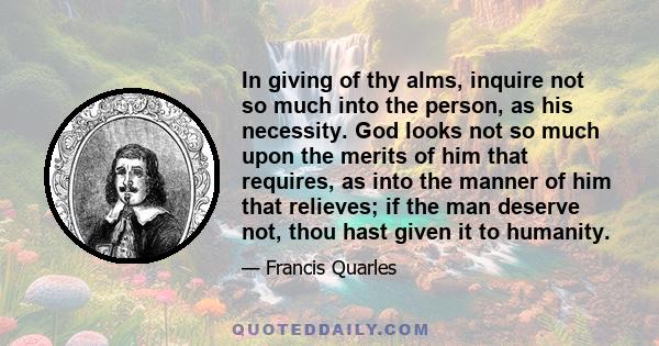 In giving of thy alms, inquire not so much into the person, as his necessity. God looks not so much upon the merits of him that requires, as into the manner of him that relieves; if the man deserve not, thou hast given