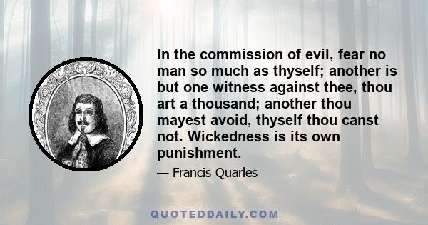 In the commission of evil, fear no man so much as thyself; another is but one witness against thee, thou art a thousand; another thou mayest avoid, thyself thou canst not. Wickedness is its own punishment.