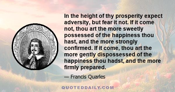 In the height of thy prosperity expect adversity, but fear it not. If it come not, thou art the more sweetly possessed of the happiness thou hast, and the more strongly confirmed. If it come, thou art the more gently