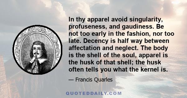 In thy apparel avoid singularity, profuseness, and gaudiness. Be not too early in the fashion, nor too late. Decency is half way between affectation and neglect. The body is the shell of the soul, apparel is the husk of 