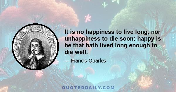 It is no happiness to live long, nor unhappiness to die soon; happy is he that hath lived long enough to die well.