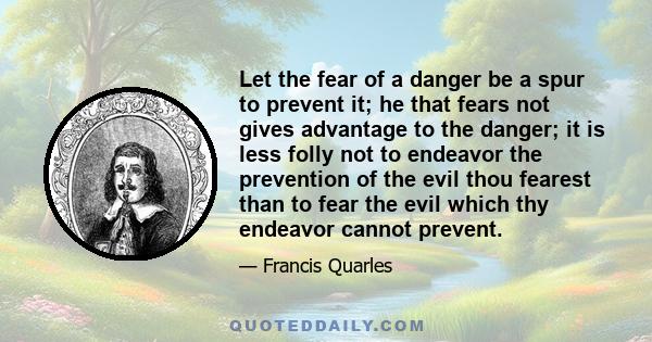 Let the fear of a danger be a spur to prevent it; he that fears not gives advantage to the danger; it is less folly not to endeavor the prevention of the evil thou fearest than to fear the evil which thy endeavor cannot 