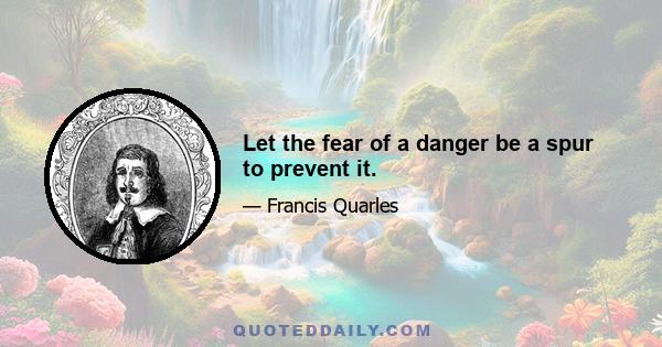 Let the fear of a danger be a spur to prevent it.