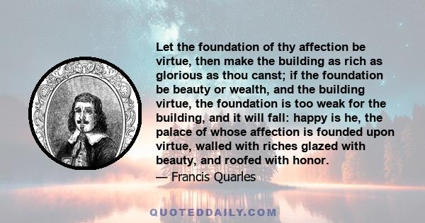 Let the foundation of thy affection be virtue, then make the building as rich as glorious as thou canst; if the foundation be beauty or wealth, and the building virtue, the foundation is too weak for the building, and