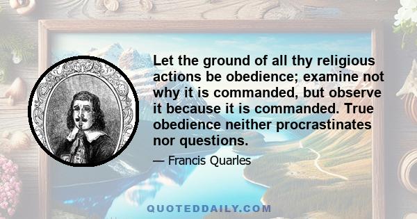 Let the ground of all thy religious actions be obedience; examine not why it is commanded, but observe it because it is commanded. True obedience neither procrastinates nor questions.