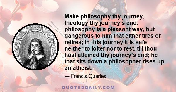 Make philosophy thy journey, theology thy journey's end: philosophy is a pleasant way, but dangerous to him that either tires or retires; in this journey it is safe neither to loiter nor to rest, till thou hast attained 