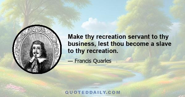 Make thy recreation servant to thy business, lest thou become a slave to thy recreation.