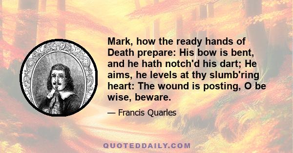 Mark, how the ready hands of Death prepare: His bow is bent, and he hath notch'd his dart; He aims, he levels at thy slumb'ring heart: The wound is posting, O be wise, beware.