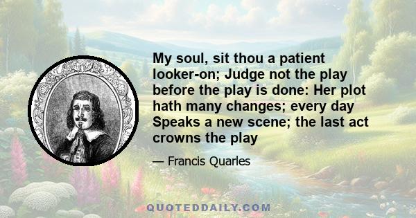 My soul, sit thou a patient looker-on; Judge not the play before the play is done: Her plot hath many changes; every day Speaks a new scene; the last act crowns the play