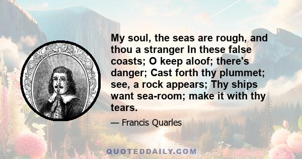 My soul, the seas are rough, and thou a stranger In these false coasts; O keep aloof; there's danger; Cast forth thy plummet; see, a rock appears; Thy ships want sea-room; make it with thy tears.