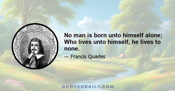 No man is born unto himself alone; Who lives unto himself, he lives to none.