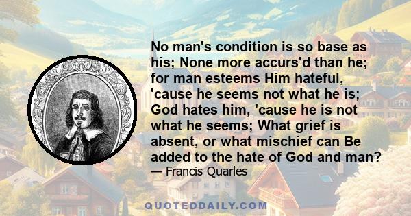 No man's condition is so base as his; None more accurs'd than he; for man esteems Him hateful, 'cause he seems not what he is; God hates him, 'cause he is not what he seems; What grief is absent, or what mischief can Be 