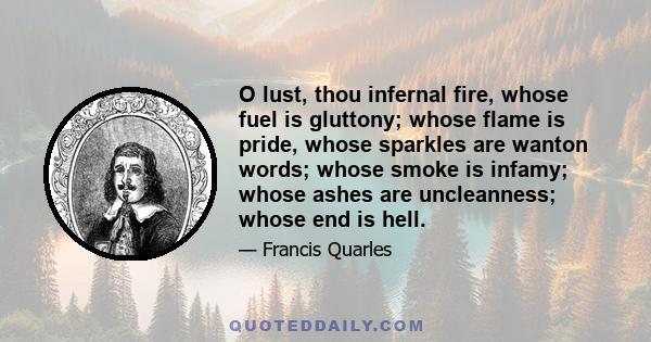 O lust, thou infernal fire, whose fuel is gluttony; whose flame is pride, whose sparkles are wanton words; whose smoke is infamy; whose ashes are uncleanness; whose end is hell.