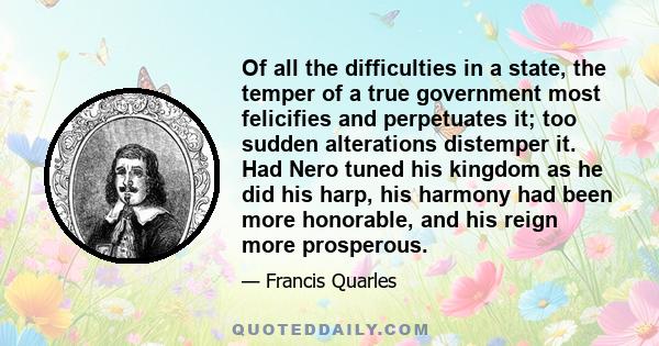 Of all the difficulties in a state, the temper of a true government most felicifies and perpetuates it; too sudden alterations distemper it. Had Nero tuned his kingdom as he did his harp, his harmony had been more