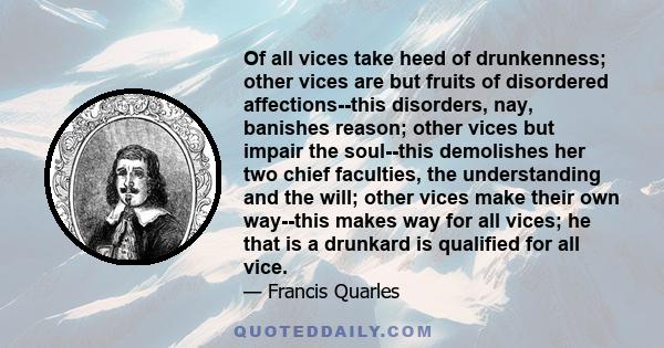 Of all vices take heed of drunkenness; other vices are but fruits of disordered affections--this disorders, nay, banishes reason; other vices but impair the soul--this demolishes her two chief faculties, the