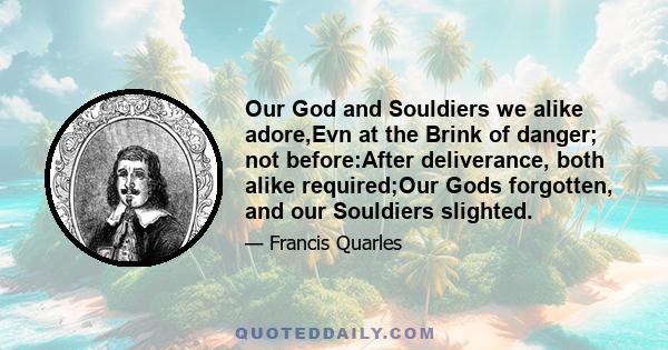 Our God and Souldiers we alike adore,Evn at the Brink of danger; not before:After deliverance, both alike required;Our Gods forgotten, and our Souldiers slighted.