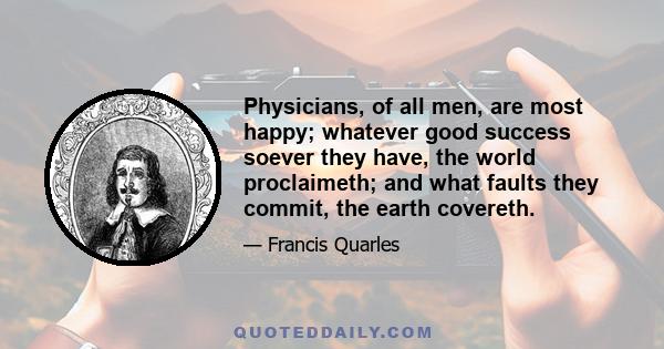 Physicians, of all men, are most happy; whatever good success soever they have, the world proclaimeth; and what faults they commit, the earth covereth.