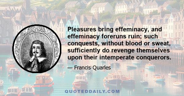 Pleasures bring effeminacy, and effeminacy foreruns ruin; such conquests, without blood or sweat, sufficiently do revenge themselves upon their intemperate conquerors.