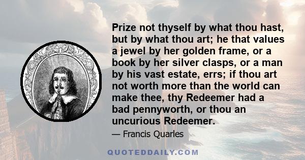 Prize not thyself by what thou hast, but by what thou art; he that values a jewel by her golden frame, or a book by her silver clasps, or a man by his vast estate, errs; if thou art not worth more than the world can