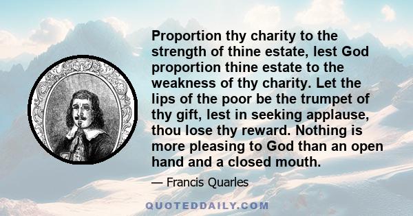 Proportion thy charity to the strength of thine estate, lest God proportion thine estate to the weakness of thy charity. Let the lips of the poor be the trumpet of thy gift, lest in seeking applause, thou lose thy