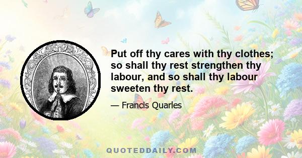 Put off thy cares with thy clothes; so shall thy rest strengthen thy labour, and so shall thy labour sweeten thy rest.