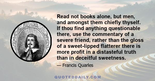 Read not books alone, but men, and amongst them chiefly thyself. If thou find anything questionable there, use the commentary of a severe friend, rather than the gloss of a sweet-lipped flatterer there is more profit in 