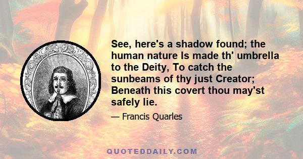 See, here's a shadow found; the human nature Is made th' umbrella to the Deity, To catch the sunbeams of thy just Creator; Beneath this covert thou may'st safely lie.