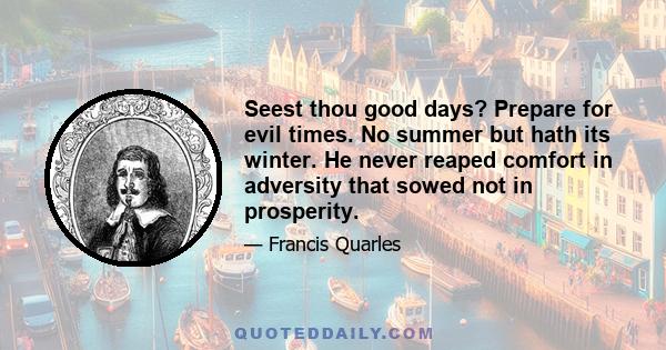 Seest thou good days? Prepare for evil times. No summer but hath its winter. He never reaped comfort in adversity that sowed not in prosperity.