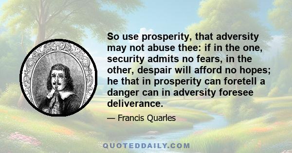 So use prosperity, that adversity may not abuse thee: if in the one, security admits no fears, in the other, despair will afford no hopes; he that in prosperity can foretell a danger can in adversity foresee deliverance.